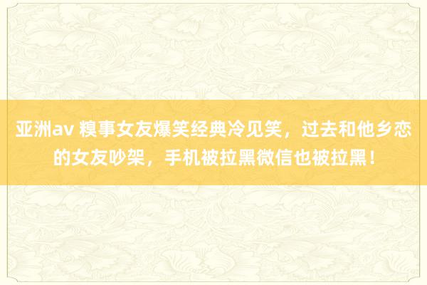 亚洲av 糗事女友爆笑经典冷见笑，过去和他乡恋的女友吵架，手机被拉黑微信也被拉黑！