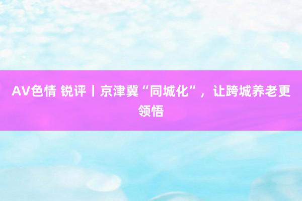 AV色情 锐评丨京津冀“同城化”，让跨城养老更领悟
