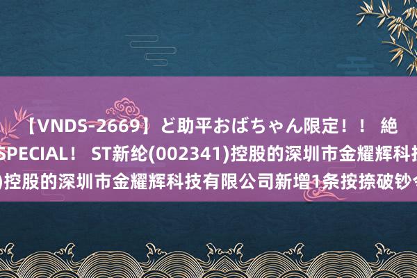 【VNDS-2669】ど助平おばちゃん限定！！ 絶頂ディルドオナニーSPECIAL！ ST新纶(002341)控股的深圳市金耀辉科技有限公司新增1条按捺破钞令信息