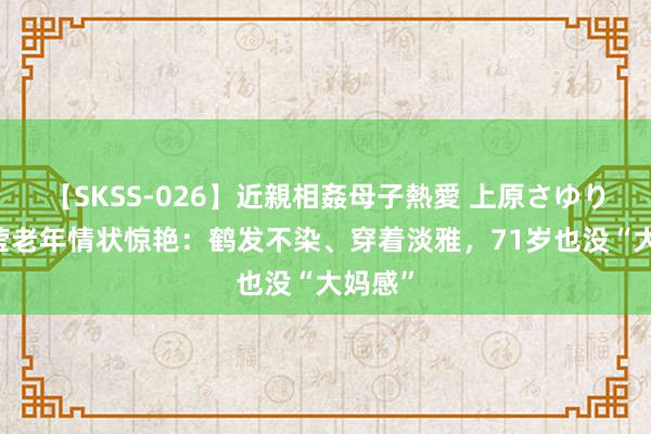 【SKSS-026】近親相姦母子熱愛 上原さゆり 被傅莹老年情状惊艳：鹤发不染、穿着淡雅，71岁也没“大妈感”