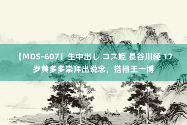 【MDS-607】生中出し コス姫 長谷川綾 17岁黄多多崇拜出说念,搭档王一博