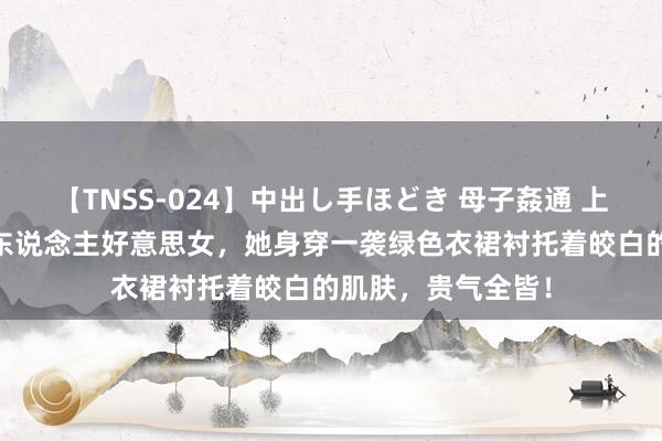 【TNSS-024】中出し手ほどき 母子姦通 上原さゆり 街拍素东说念主好意思女，她身穿一袭绿色衣裙衬托着皎白的肌肤，贵气全皆！