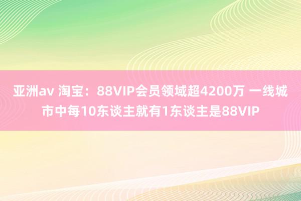 亚洲av 淘宝：88VIP会员领域超4200万 一线城市中每10东谈主就有1东谈主是88VIP