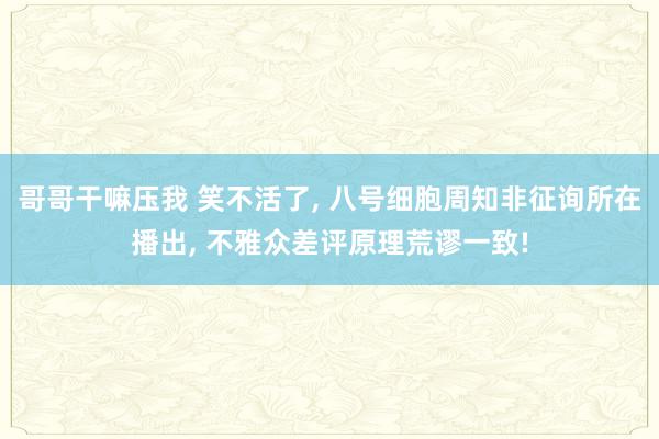 哥哥干嘛压我 笑不活了, 八号细胞周知非征询所在播出, 不雅众差评原理荒谬一致!