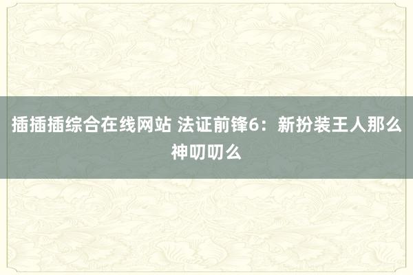 插插插综合在线网站 法证前锋6:新扮装王人那么神叨叨么