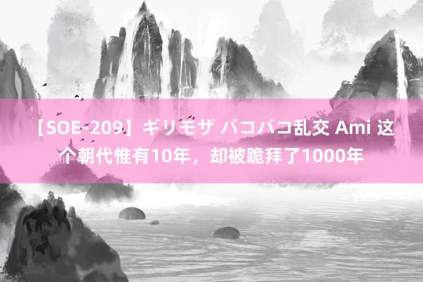 【SOE-209】ギリモザ バコバコ乱交 Ami 这个朝代惟有10年，却被跪拜了1000年
