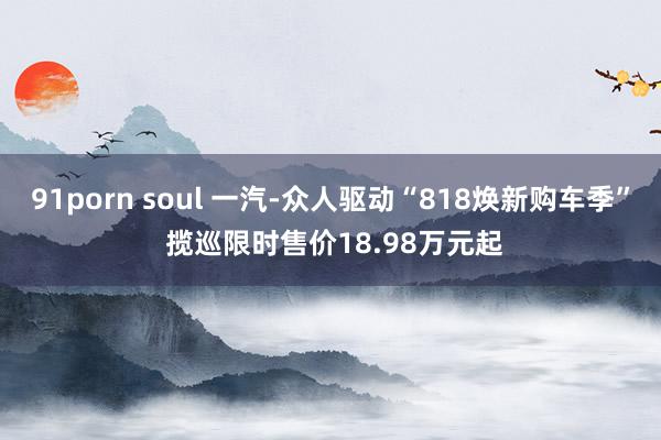 91porn soul 一汽-众人驱动“818焕新购车季” 揽巡限时售价18.98万元起