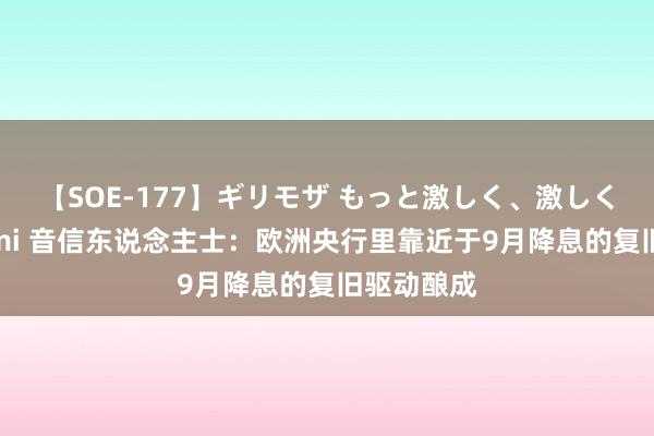【SOE-177】ギリモザ もっと激しく、激しく突いて Ami 音信东说念主士：欧洲央行里靠近于9月降息的复旧驱动酿成