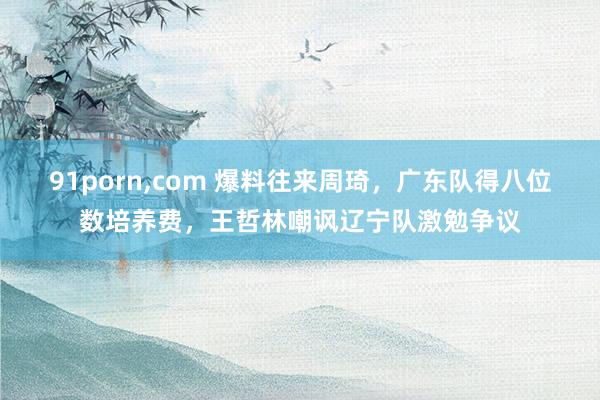 91porn,com 爆料往来周琦，广东队得八位数培养费，王哲林嘲讽辽宁队激勉争议