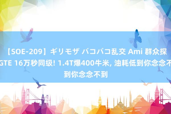 【SOE-209】ギリモザ バコバコ乱交 Ami 群众探岳GTE 16万秒同级! 1.4T爆400牛米, 油耗低到你念念不到