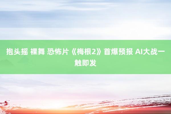抱头摇 裸舞 恐怖片《梅根2》首爆预报 AI大战一触即发