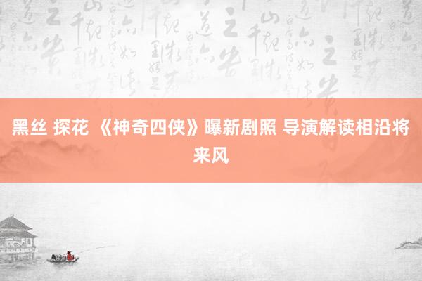 黑丝 探花 《神奇四侠》曝新剧照 导演解读相沿将来风