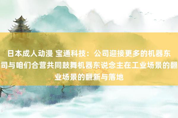 日本成人动漫 宝通科技：公司迎接更多的机器东说念主公司与咱们合营共同鼓舞机器东说念主在工业场景的翻新与落地