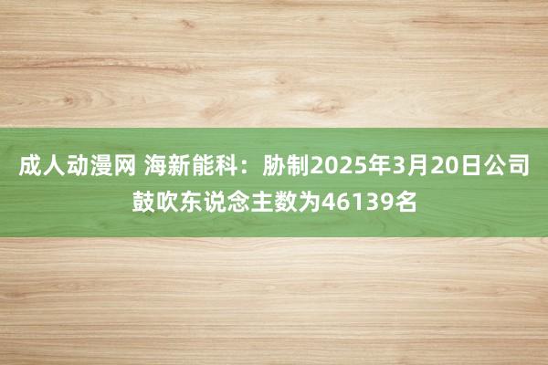 成人动漫网 海新能科：胁制2025年3月20日公司鼓吹东说念主数为46139名