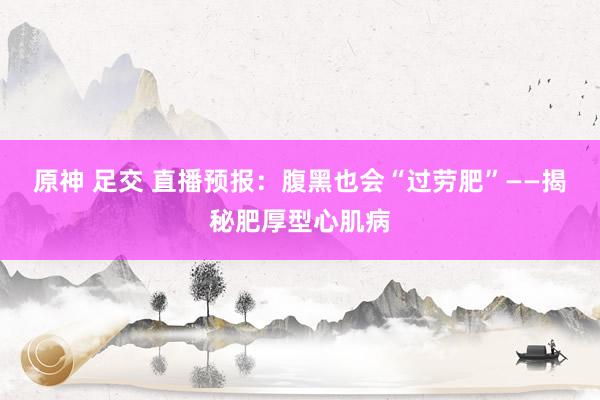 原神 足交 直播预报：腹黑也会“过劳肥”——揭秘肥厚型心肌病
