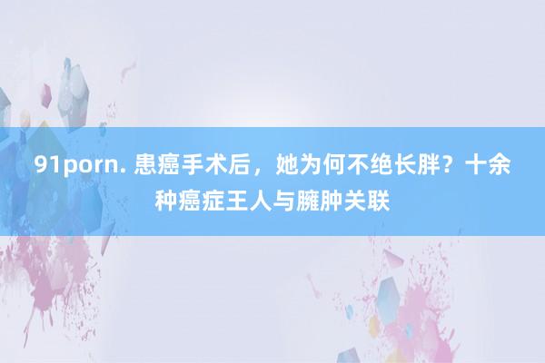 91porn. 患癌手术后，她为何不绝长胖？十余种癌症王人与臃肿关联
