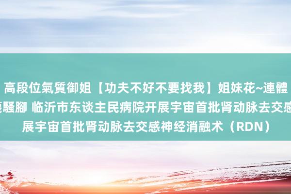 高段位氣質御姐【功夫不好不要找我】姐妹花~連體絲襪~大奶晃動~絲襪騷腳 临沂市东谈主民病院开展宇宙首批肾动脉去交感神经消融术（RDN）