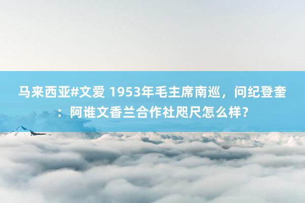 马来西亚#文爱 1953年毛主席南巡，问纪登奎：阿谁文香兰合作社咫尺怎么样？