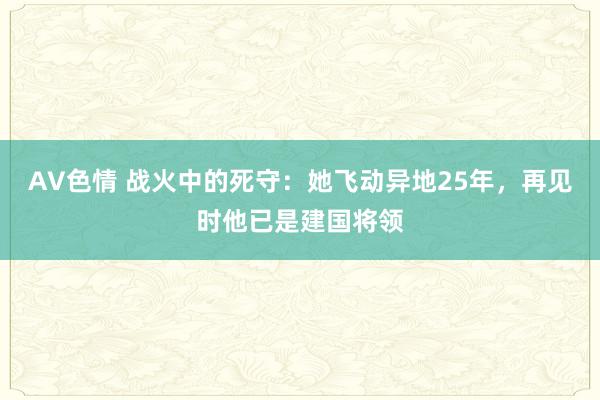 AV色情 战火中的死守：她飞动异地25年，再见时他已是建国将领