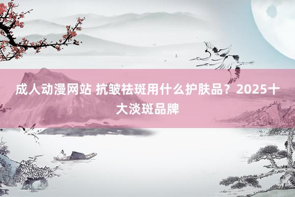成人动漫网站 抗皱祛斑用什么护肤品？2025十大淡斑品牌