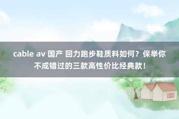 cable av 国产 回力跑步鞋质料如何？保举你不成错过的三款高性价比经典款！