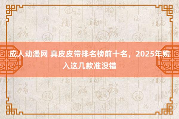 成人动漫网 真皮皮带排名榜前十名，2025年购入这几款准没错