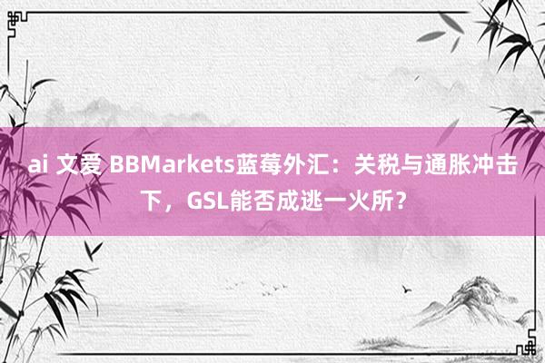 ai 文爱 BBMarkets蓝莓外汇：关税与通胀冲击下，GSL能否成逃一火所？