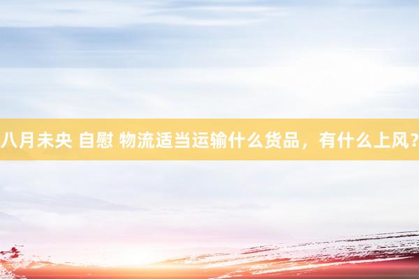 八月未央 自慰 物流适当运输什么货品，有什么上风？