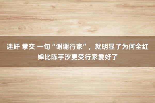 迷奸 拳交 一句“谢谢行家”，就明显了为何全红婵比陈芋汐更受行家爱好了