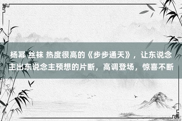 杨幂 丝袜 热度很高的《步步通天》，让东说念主出东说念主预想的片断，高调登场，惊喜不断