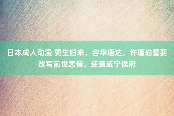 日本成人动漫 更生归来，容华通达，许瑾瑜誓要改写前世悲催，逆袭威宁侯府