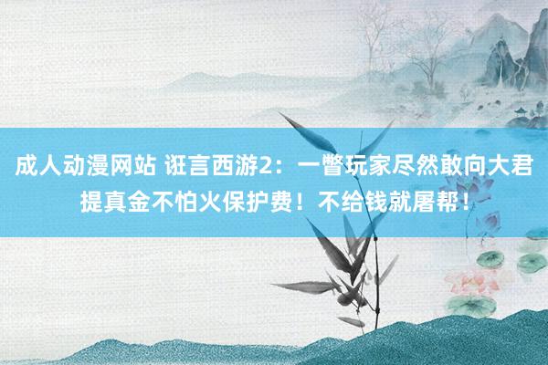 成人动漫网站 诳言西游2：一瞥玩家尽然敢向大君提真金不怕火保护费！不给钱就屠帮！