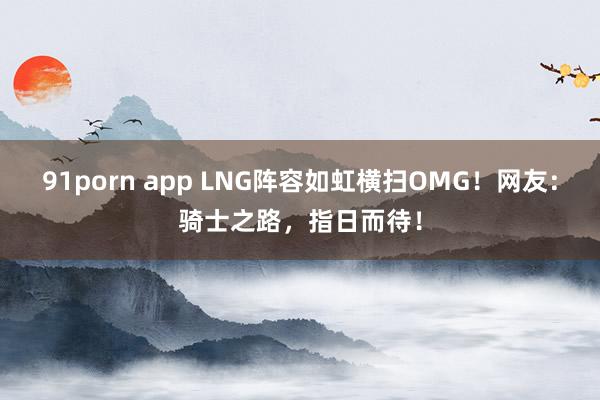 91porn app LNG阵容如虹横扫OMG！网友：骑士之路，指日而待！