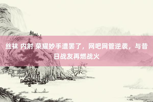 丝袜 内射 荣耀妙手遭罢了，网吧网管逆袭，与昔日战友再燃战火