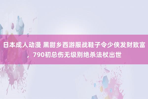 日本成人动漫 黑甜乡西游服战鞋子令少侠发财致富，790初总伤无级别绝杀法杖出世