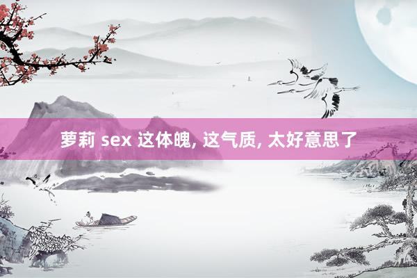 萝莉 sex 这体魄, 这气质, 太好意思了