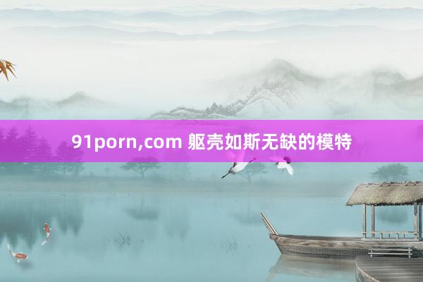 91porn,com 躯壳如斯无缺的模特