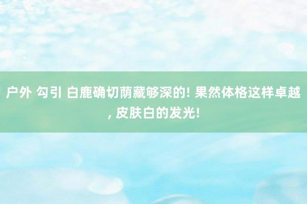 户外 勾引 白鹿确切荫藏够深的! 果然体格这样卓越, 皮肤白的发光!