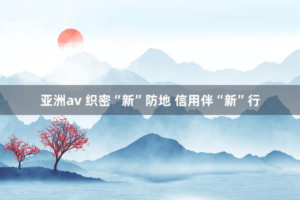 亚洲av 织密“新”防地 信用伴“新”行