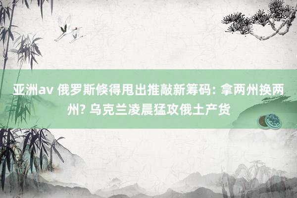 亚洲av 俄罗斯倏得甩出推敲新筹码: 拿两州换两州? 乌克兰凌晨猛攻俄土产货