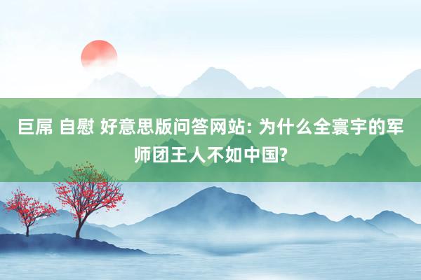 巨屌 自慰 好意思版问答网站: 为什么全寰宇的军师团王人不如中国?