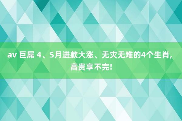 av 巨屌 4、5月进款大涨、无灾无难的4个生肖, 高贵享不完!