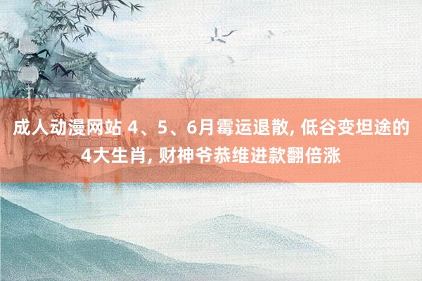 成人动漫网站 4、5、6月霉运退散, 低谷变坦途的4大生肖, 财神爷恭维进款翻倍涨
