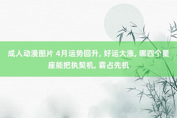 成人动漫图片 4月运势回升, 好运大涨, 哪四个星座能把执契机, 霸占先机
