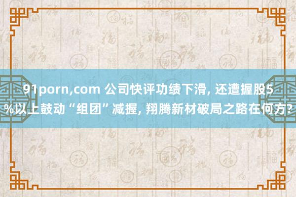 91porn,com 公司快评功绩下滑, 还遭握股5%以上鼓动“组团”减握, 翔腾新材破局之路在何方?
