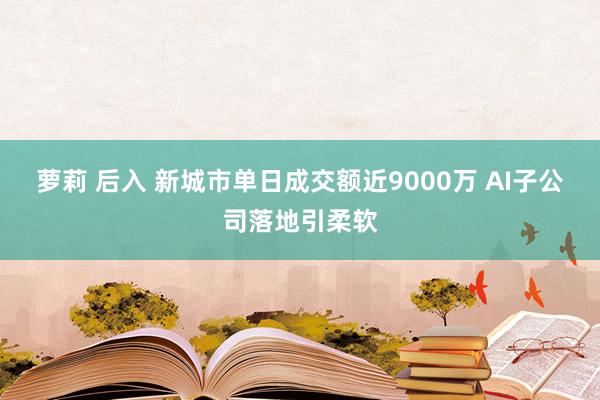 萝莉 后入 新城市单日成交额近9000万 AI子公司落地引柔软