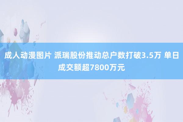 成人动漫图片 派瑞股份推动总户数打破3.5万 单日成交额超7800万元