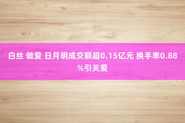 白丝 做爱 日月明成交额超0.15亿元 换手率0.88%引关爱