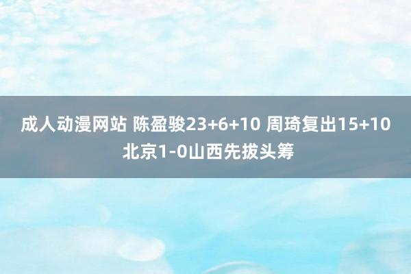 成人动漫网站 陈盈骏23+6+10 周琦复出15+10 北京1-0山西先拔头筹
