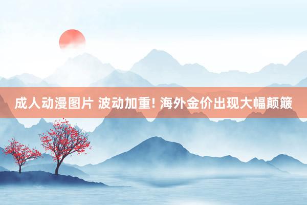 成人动漫图片 波动加重! 海外金价出现大幅颠簸